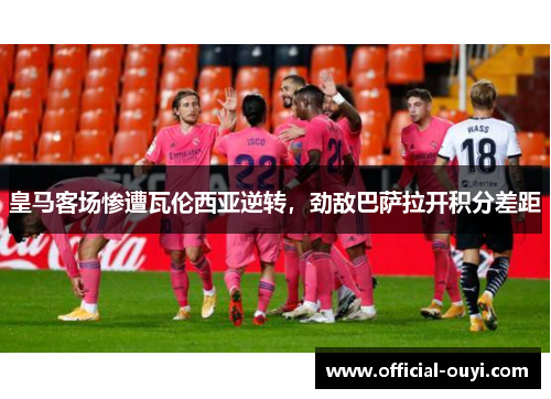 皇马客场惨遭瓦伦西亚逆转，劲敌巴萨拉开积分差距