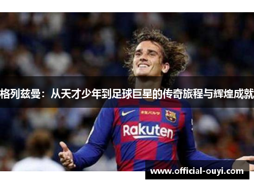 格列兹曼：从天才少年到足球巨星的传奇旅程与辉煌成就