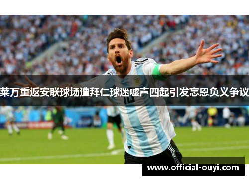 莱万重返安联球场遭拜仁球迷嘘声四起引发忘恩负义争议