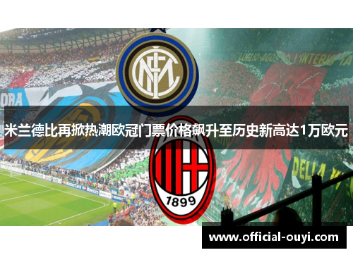 米兰德比再掀热潮欧冠门票价格飙升至历史新高达1万欧元